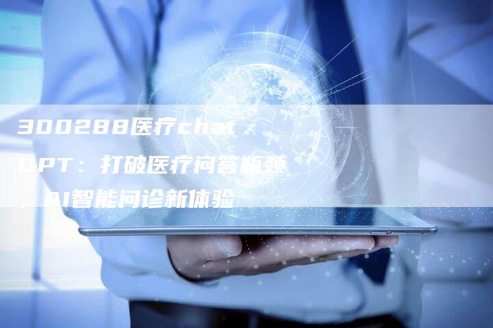 300288医疗chatGPT：打破医疗问答瓶颈，AI智能问诊新体验