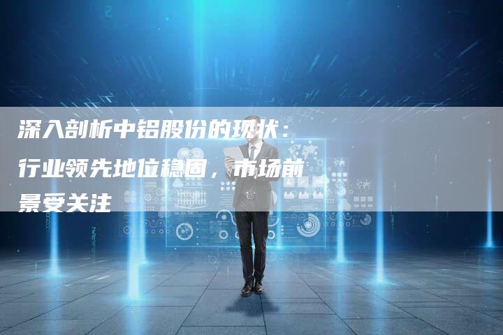 深入剖析中铝股份的现状：行业领先地位稳固，市场前景受关注