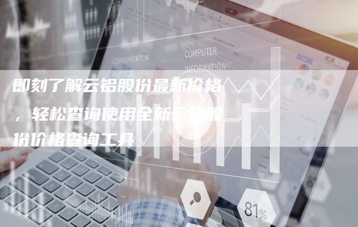 即刻了解云铝股份最新价格,轻松查询使用全新云铝股份价格查询工具-Chatgpt信息网