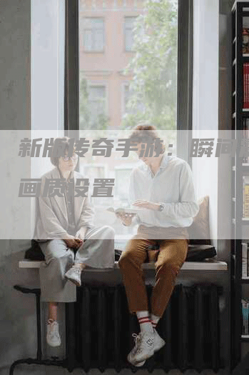 新版传奇手游：瞬间震撼的画质设置