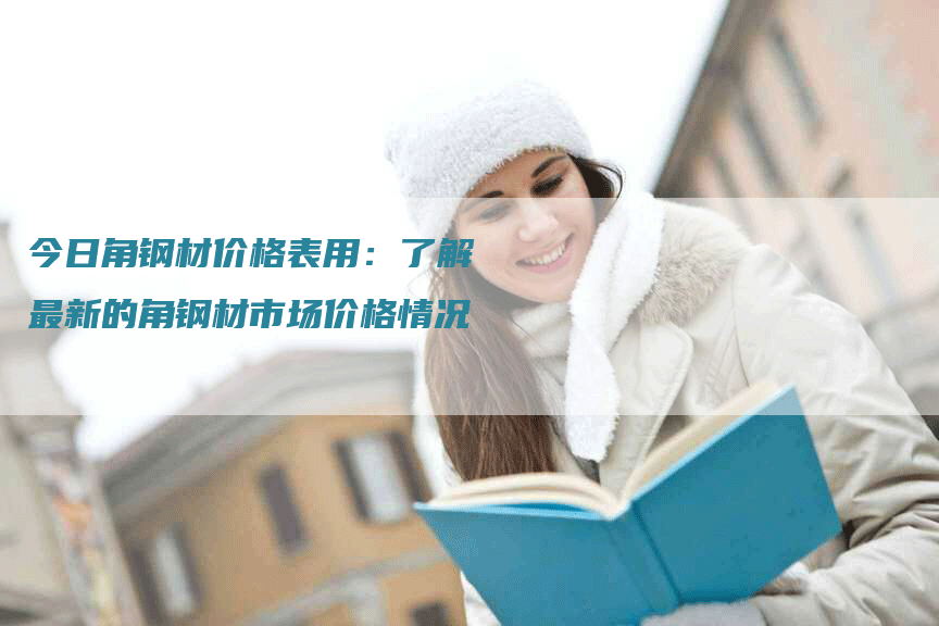 今日角钢材价格表用:了解最新的角钢材市场价格情况-Chatgpt信息网