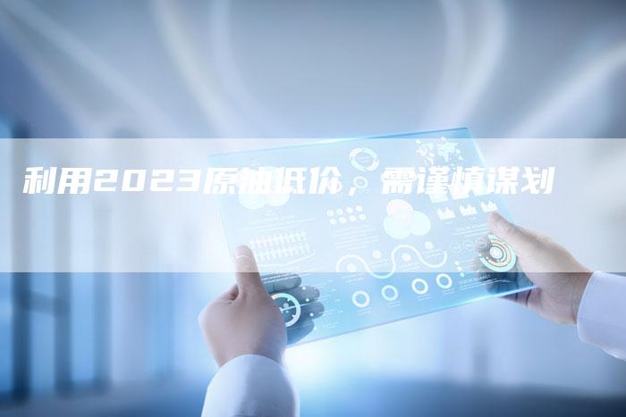 利用2023原油低价，需谨慎谋划