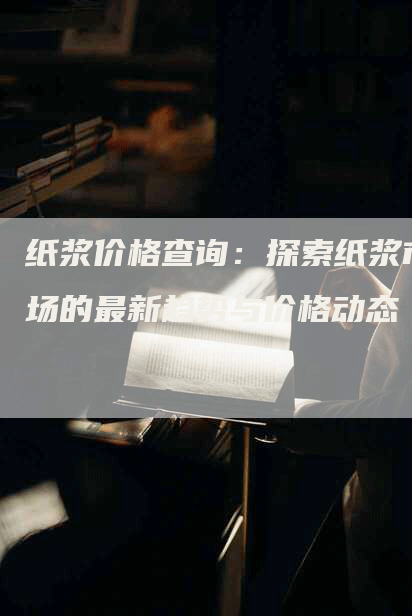 纸浆价格查询：探索纸浆市场的最新趋势与价格动态