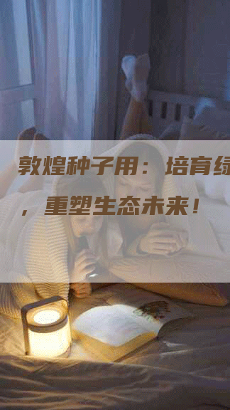 敦煌种子用:培育绿色奇迹,重塑生态未来!-Chatgpt信息网