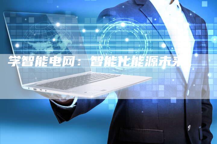 学智能电网:智能化能源未来。-Chatgpt信息网