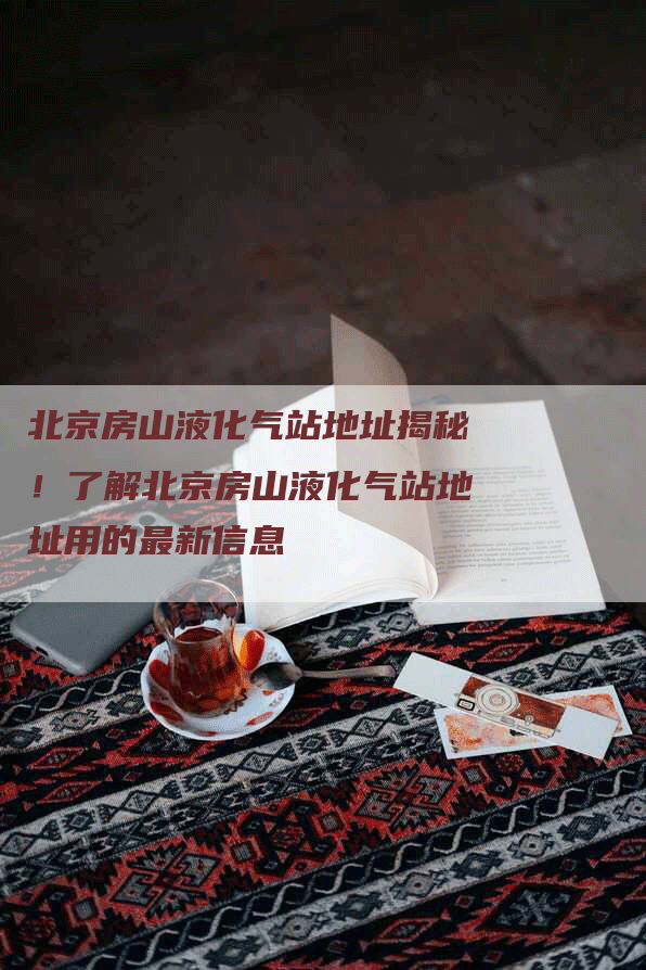 北京房山液化气站地址揭秘！了解北京房山液化气站地址用的最新信息
