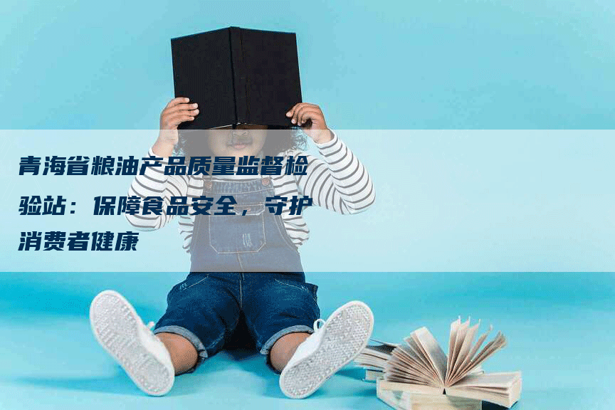青海省粮油产品质量监督检验站：保障食品安全，守护消费者健康