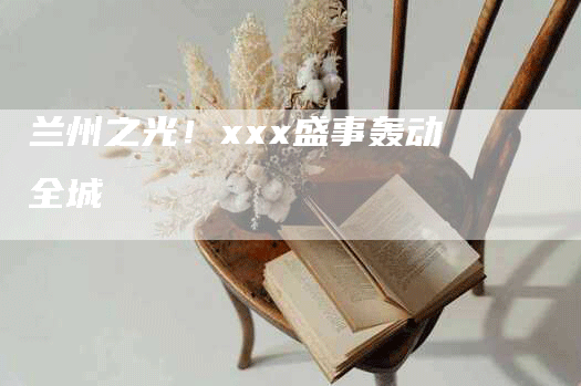兰州之光！xxx盛事轰动全城