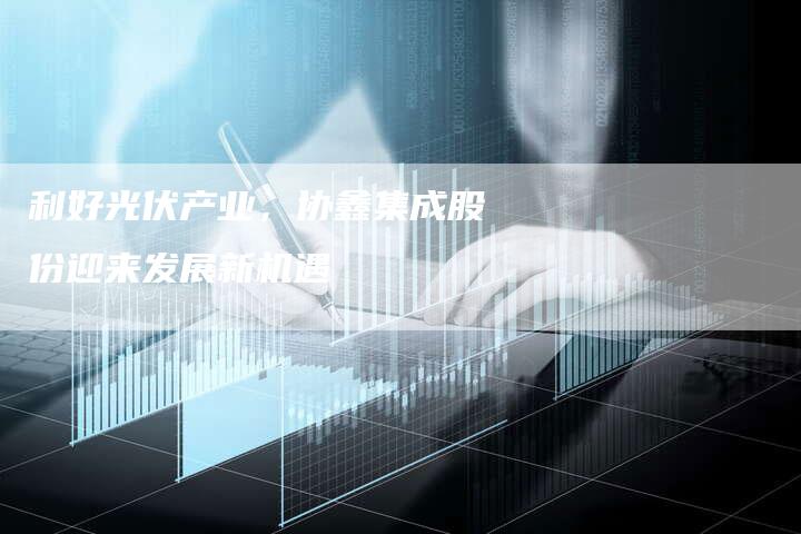 利好光伏产业，协鑫集成股份迎来发展新机遇