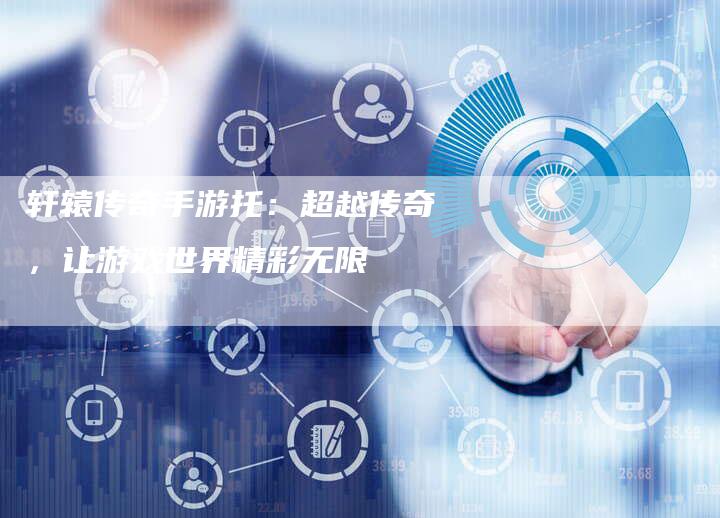 轩辕传奇手游托：超越传奇，让游戏世界精彩无限