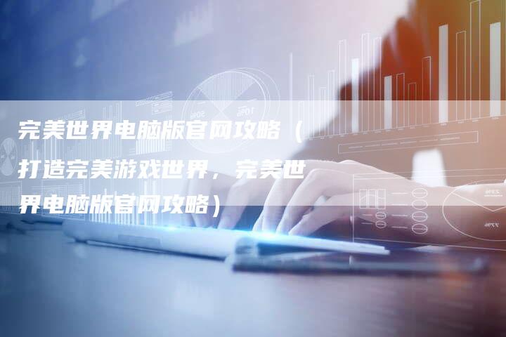 完美世界电脑版官网攻略（打造完美游戏世界，完美世界电脑版官网攻略）