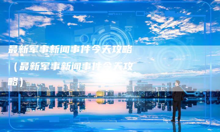 最新军事新闻事件今天攻略（最新军事新闻事件今天攻略）