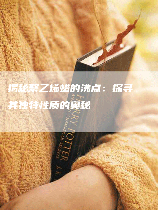 揭秘聚乙烯蜡的沸点：探寻其独特性质的奥秘
