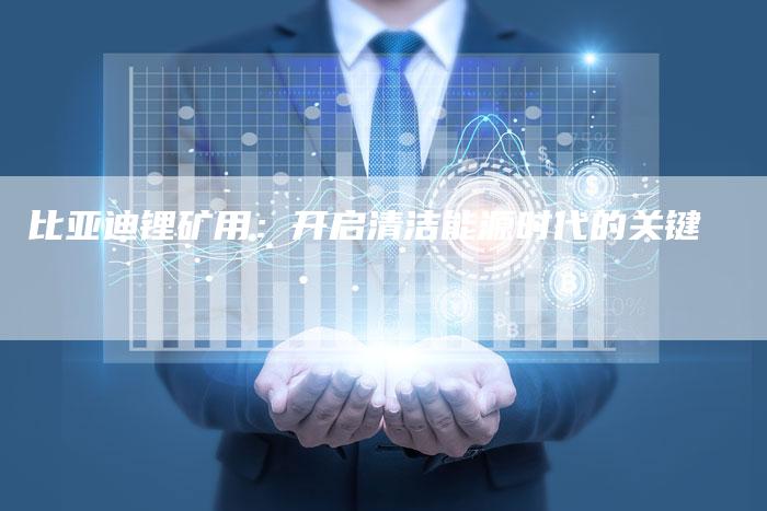 比亚迪锂矿用:开启清洁能源时代的关键-Chatgpt信息网