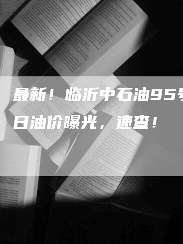 最新！临沂中石油95号今日油价曝光，速查！