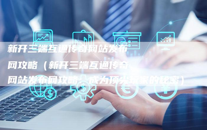 新开三端互通传奇网站发布网攻略（新开三端互通传奇网站发布网攻略：成为顶尖玩家的秘密）