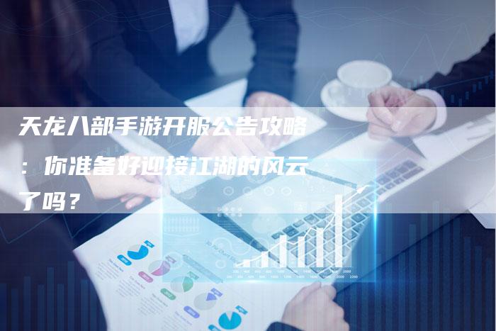 天龙八部手游开服公告攻略:你准备好迎接江湖的风云了吗?-Chatgpt信息网