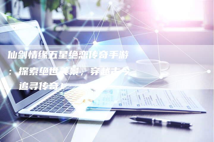 仙剑情缘五星绝恋传奇手游：探索绝世美景，穿越古今，追寻传奇！