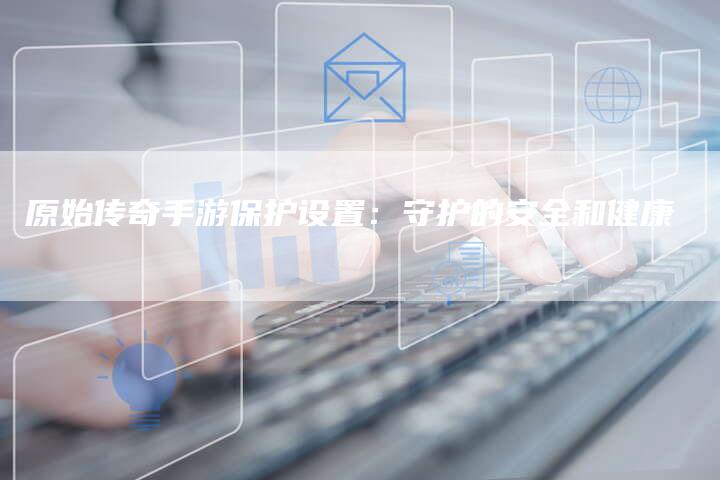 原始传奇手游保护设置：守护的安全和健康