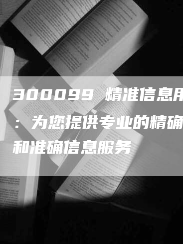 300099 精准信息用：为您提供专业的精确数据和准确信息服务