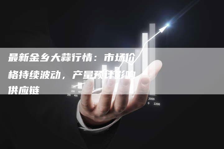 最新金乡大蒜行情：市场价格持续波动，产量预计影响供应链