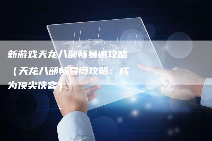 新游戏天龙八部畅易阁攻略（天龙八部畅易阁攻略：成为顶尖侠客）
