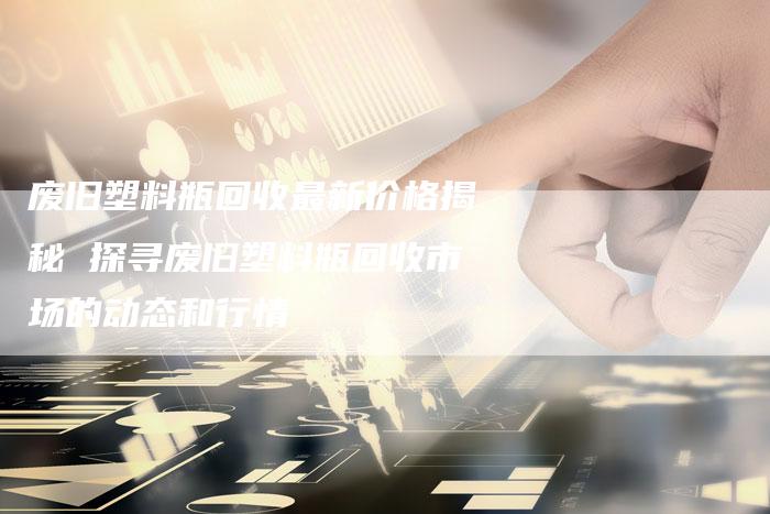 废旧塑料瓶回收最新价格揭秘 探寻废旧塑料瓶回收市场的动态和行情