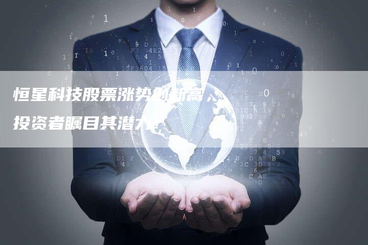恒星科技股票涨势创新高，投资者瞩目其潜力！