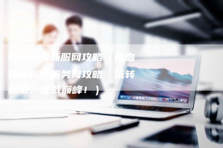 新开传奇新服网攻略（热血传奇新开服务网攻略：玩转新服，征战巅峰！）