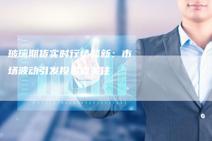 玻璃期货实时行情最新：市场波动引发投资者关注