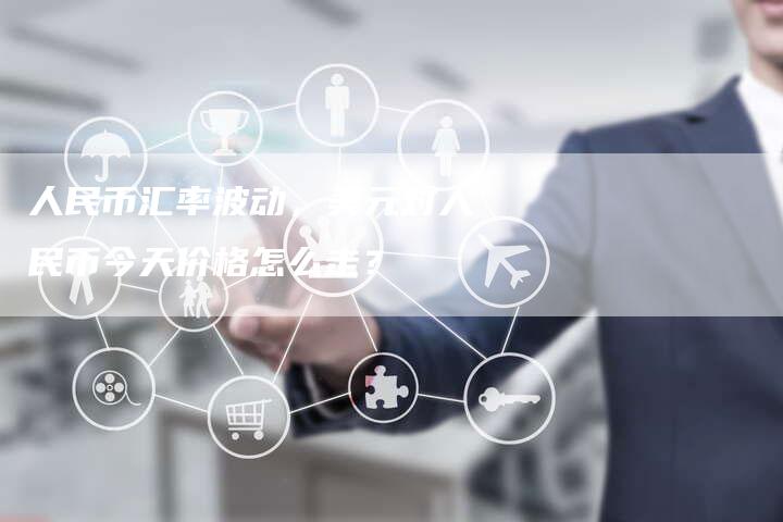 人民币汇率波动，美元对人民币今天价格怎么走？