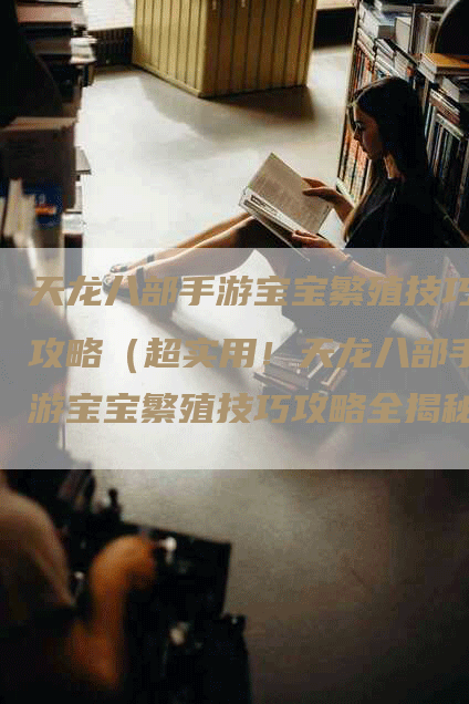 天龙八部手游宝宝繁殖技巧攻略（超实用！天龙八部手游宝宝繁殖技巧攻略全揭秘）