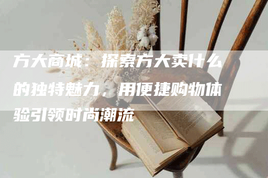 方大商城：探索方大卖什么的独特魅力，用便捷购物体验引领时尚潮流