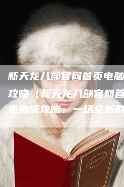 新天龙八部官网首页电脑版攻略（新天龙八部官网首页电脑版攻略：一场全新的武侠之旅）