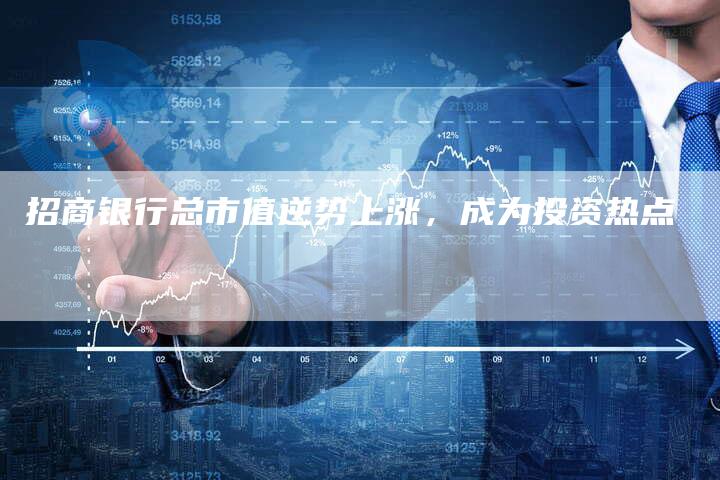 招商银行总市值逆势上涨,成为投资热点-Chatgpt信息网