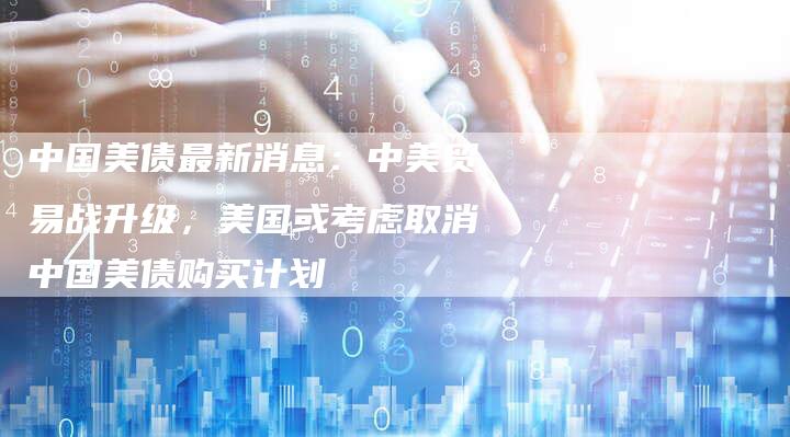 中国美债最新消息：中美贸易战升级，美国或考虑取消中国美债购买计划