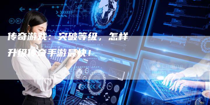 传奇游戏：突破等级，怎样升级传奇手游最快！