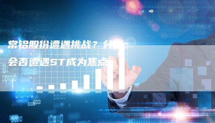 常铝股份遭遇挑战？分析：会否遭遇ST成为焦点
