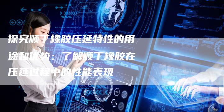 探究顺丁橡胶压延特性的用途和优势:了解顺丁橡胶在压延过程中的性能表现-Chatgpt信息网