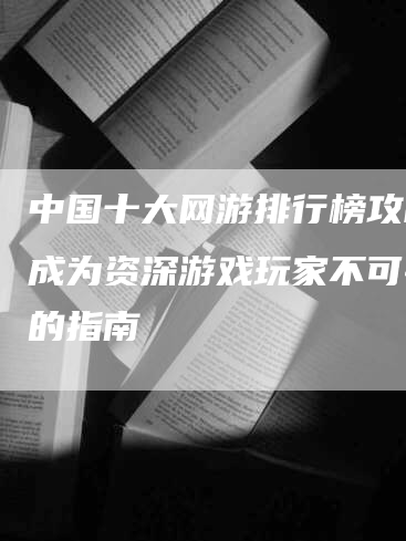 中国十大网游排行榜攻略：成为资深游戏玩家不可错过的指南