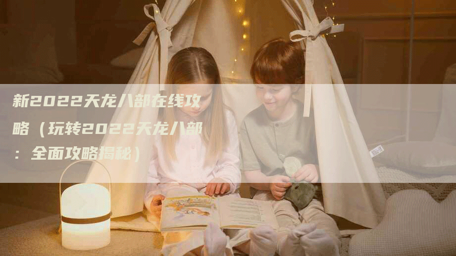 新2022天龙八部在线攻略（玩转2022天龙八部：全面攻略揭秘）