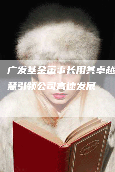 广发基金董事长用其卓越智慧引领公司高速发展-Chatgpt信息网