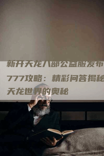 新开天龙八部公益服发布网777攻略:精彩问答揭秘天龙世界的奥秘-Chatgpt信息网