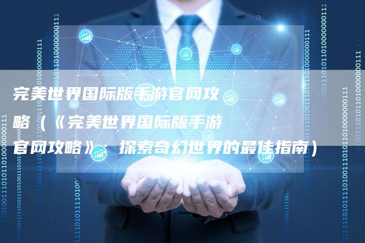 完美世界国际版手游官网攻略（《完美世界国际版手游官网攻略》：探索奇幻世界的最佳指南）