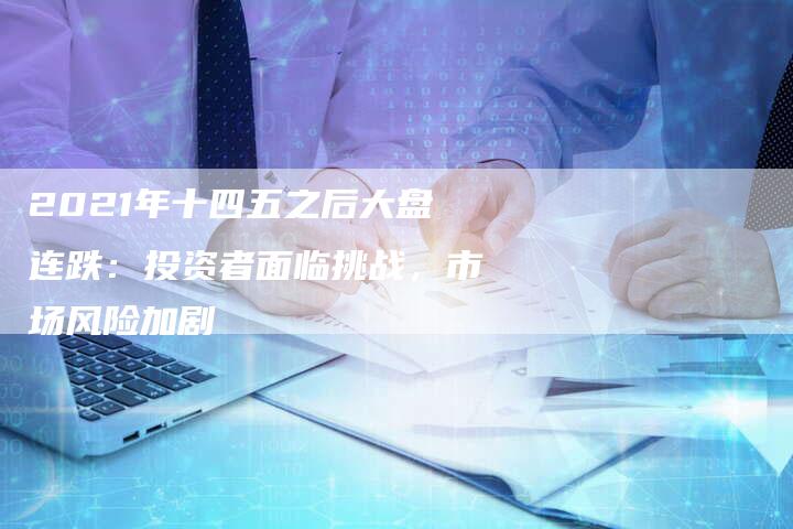 2021年十四五之后大盘连跌：投资者面临挑战，市场风险加剧