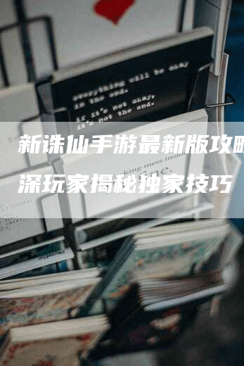 新诛仙手游最新版攻略：资深玩家揭秘独家技巧