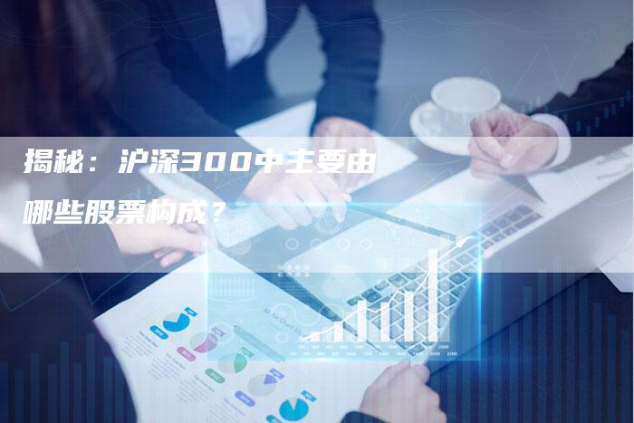 揭秘：沪深300中主要由哪些股票构成？
