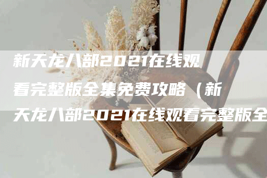 新天龙八部2021在线观看完整版全集免费攻略(新天龙八部2021在线观看完整版全集免费攻略)-Chatgpt信息网