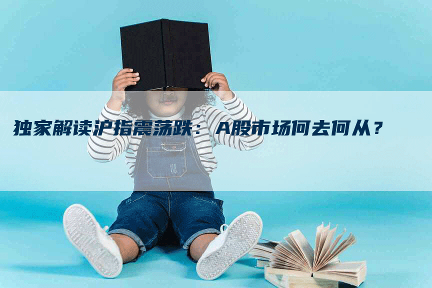 独家解读沪指震荡跌：A股市场何去何从？