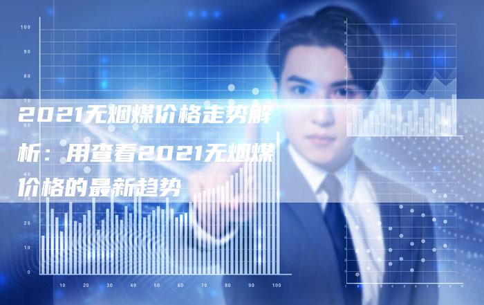 2021无烟煤价格走势解析：用查看2021无烟煤价格的最新趋势